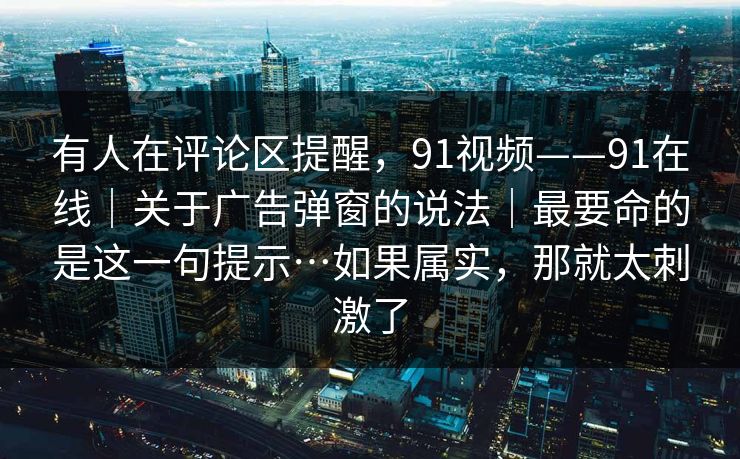 有人在评论区提醒,91视频——91在线|关于广告弹窗的说法|最要命的是这一句提示…如果属实,那就太刺激了 有人在评论区提醒,91视频——91在线|关于广告弹窗的说法|最要命的是这一句提示…如果属实,那就太刺激了
