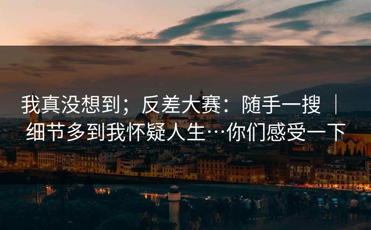 我真没想到；反差大赛：随手一搜 ｜ 细节多到我怀疑人生…你们感受一下