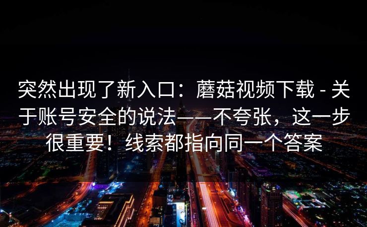 突然出现了新入口：蘑菇视频下载 - 关于账号安全的说法——不夸张，这一步很重要！线索都指向同一个答案