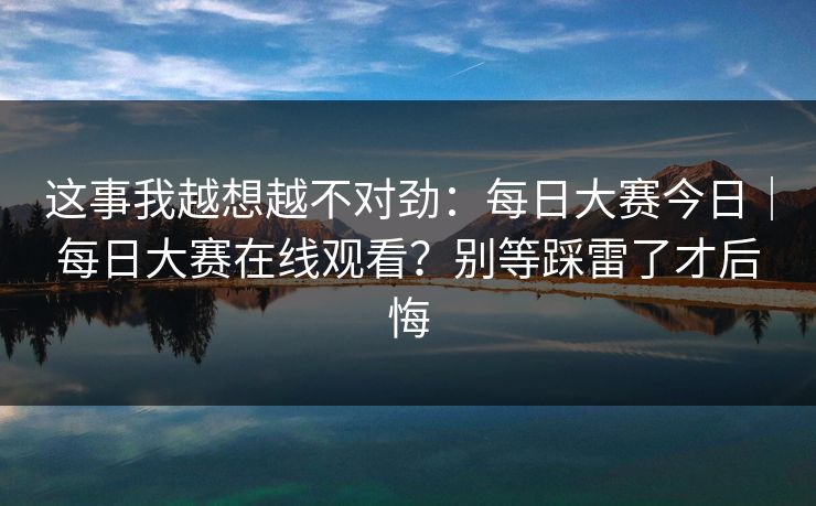 这事我越想越不对劲：每日大赛今日｜每日大赛在线观看？别等踩雷了才后悔