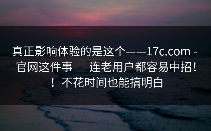 真正影响体验的是这个——17c.com - 官网这件事 ｜ 连老用户都容易中招！！不花时间也能搞明白