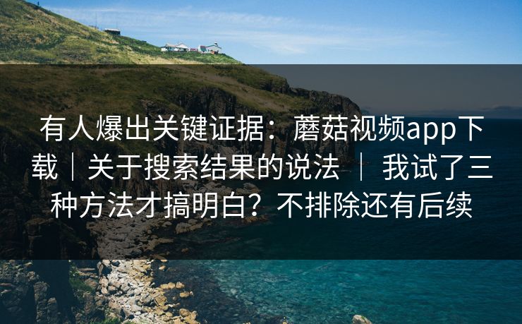 有人爆出关键证据：蘑菇视频app下载｜关于搜索结果的说法 ｜ 我试了三种方法才搞明白？不排除还有后续