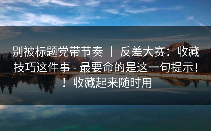 别被标题党带节奏 ｜ 反差大赛：收藏技巧这件事 - 最要命的是这一句提示！！收藏起来随时用