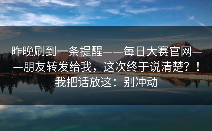 昨晚刷到一条提醒——每日大赛官网——朋友转发给我，这次终于说清楚？！我把话放这：别冲动