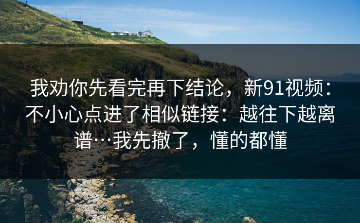 我劝你先看完再下结论，新91视频：不小心点进了相似链接：越往下越离谱…我先撤了，懂的都懂