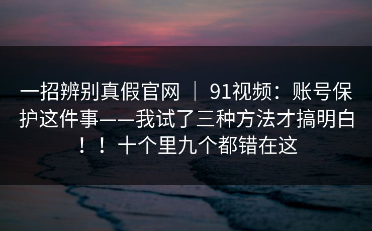 一招辨别真假官网 ｜ 91视频：账号保护这件事——我试了三种方法才搞明白！！十个里九个都错在这
