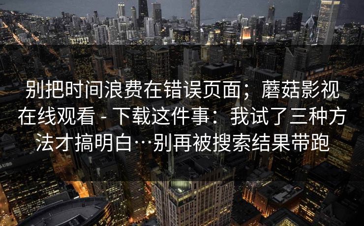别把时间浪费在错误页面；蘑菇影视在线观看 - 下载这件事：我试了三种方法才搞明白…别再被搜索结果带跑