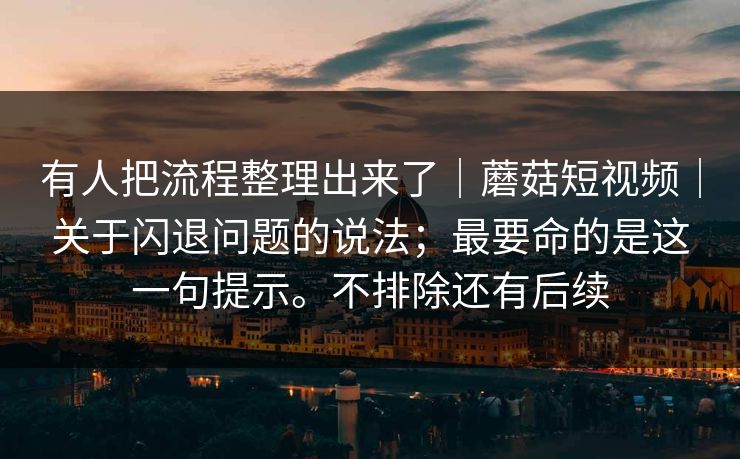 有人把流程整理出来了｜蘑菇短视频｜关于闪退问题的说法；最要命的是这一句提示。不排除还有后续
