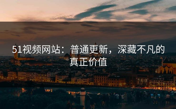 51视频网站：普通更新，深藏不凡的真正价值