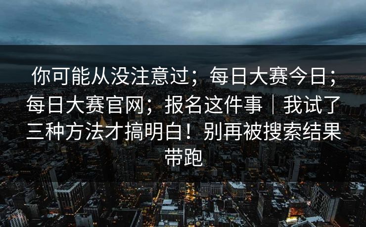 你可能从没注意过;每日大赛今日;每日大赛官网;报名这件事|我试了三种方法才搞明白!别再被搜索结果带跑 你可能从没注意过;每日大赛今日;每日大赛官网;报名这件事|我试了三种方法才搞明白!别再被搜索结果带跑