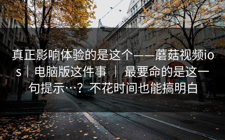 真正影响体验的是这个——蘑菇视频ios|电脑版这件事 | 最要命的是这一句提示…?不花时间也能搞明白 真正影响体验的是这个——蘑菇视频ios|电脑版这件事 | 最要命的是这一句提示…?不花时间也能搞明白