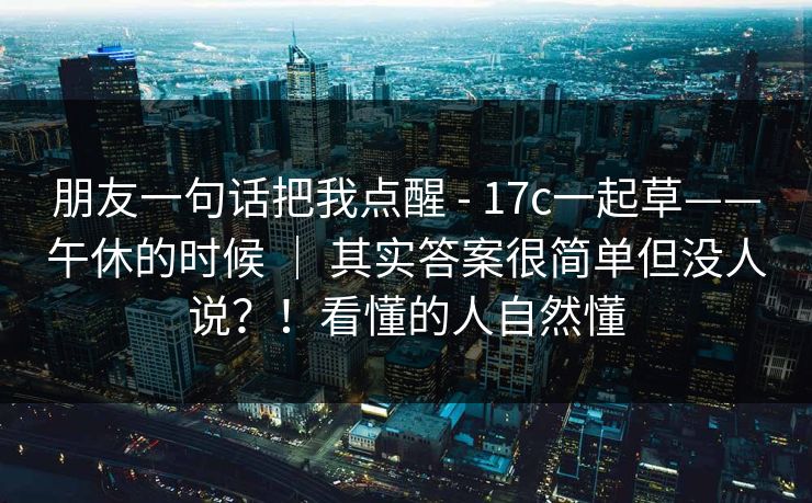 朋友一句话把我点醒 - 17c一起草——午休的时候 ｜ 其实答案很简单但没人说？！看懂的人自然懂