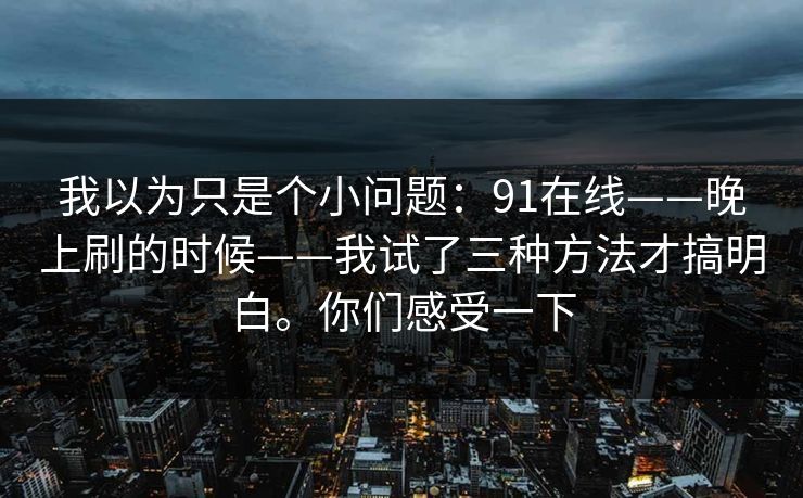 我以为只是个小问题：91在线——晚上刷的时候——我试了三种方法才搞明白。你们感受一下