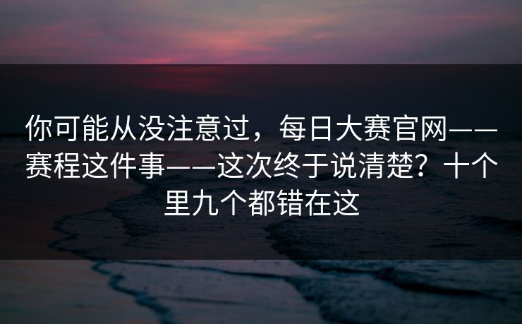 你可能从没注意过，每日大赛官网——赛程这件事——这次终于说清楚？十个里九个都错在这