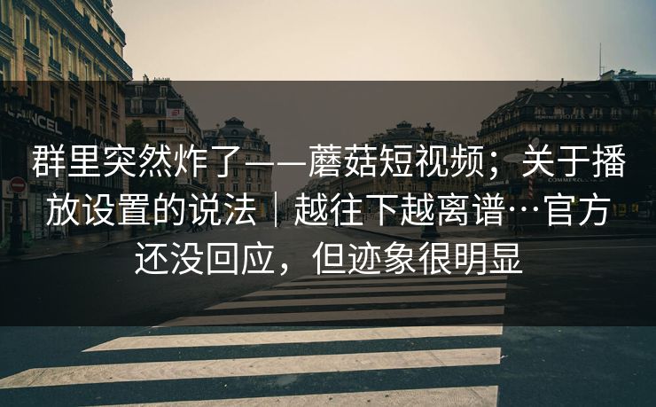 群里突然炸了——蘑菇短视频；关于播放设置的说法｜越往下越离谱…官方还没回应，但迹象很明显