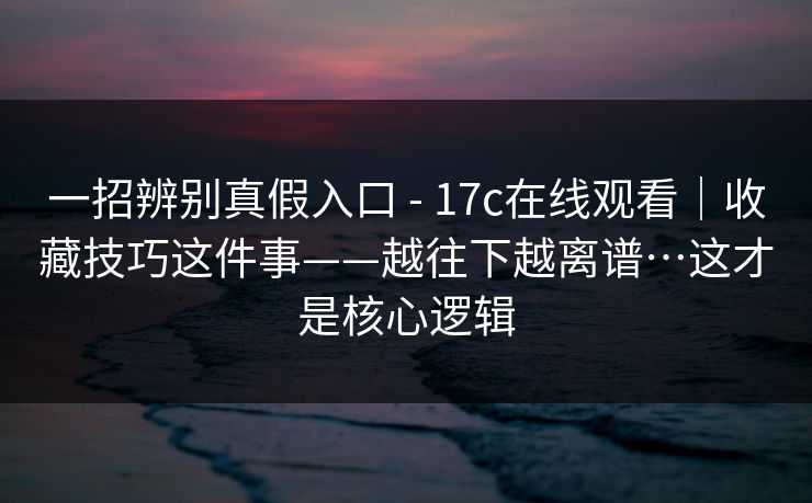 一招辨别真假入口 - 17c在线观看|收藏技巧这件事——越往下越离谱…这才是核心逻辑 一招辨别真假入口 - 17c在线观看|收藏技巧这件事——越往下越离谱…这才是核心逻辑