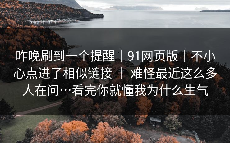 昨晚刷到一个提醒|91网页版|不小心点进了相似链接 | 难怪最近这么多人在问…看完你就懂我为什么生气 昨晚刷到一个提醒|91网页版|不小心点进了相似链接 | 难怪最近这么多人在问…看完你就懂我为什么生气