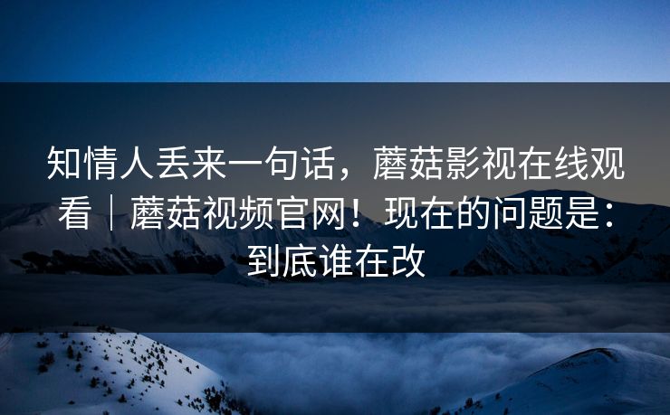 知情人丢来一句话，蘑菇影视在线观看｜蘑菇视频官网！现在的问题是：到底谁在改
