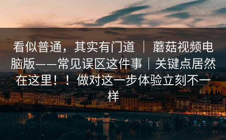 看似普通,其实有门道 | 蘑菇视频电脑版——常见误区这件事|关键点居然在这里!!做对这一步体验立刻不一样 看似普通,其实有门道 | 蘑菇视频电脑版——常见误区这件事|关键点居然在这里!!做对这一步体验立刻不一样