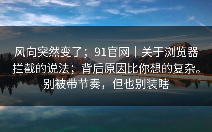 风向突然变了；91官网｜关于浏览器拦截的说法；背后原因比你想的复杂。别被带节奏，但也别装瞎